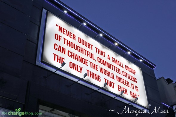 “Never doubt that a small group of thoughtful, committed, citizens can change the world. Indeed, it is the only thing that ever has.” ~ Margaret Mead